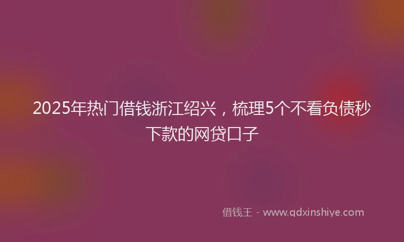 2025年热门借钱浙江绍兴，梳理5个不看负债秒下款的网贷口子