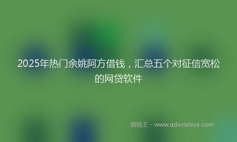 2025年热门余姚阿方借钱，汇总五个对征信宽松的网贷软件