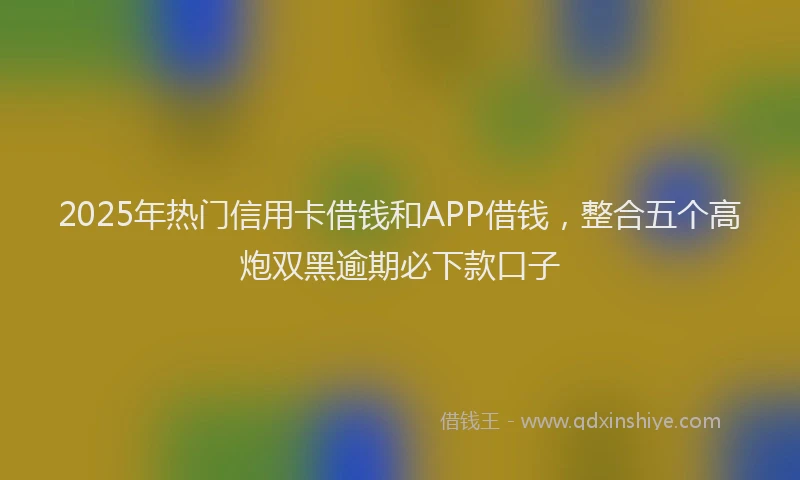 2025年热门信用卡借钱和APP借钱，整合五个高炮双黑逾期必下款口子
