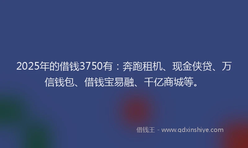 2025年的借钱3750有：奔跑租机、现金侠贷、万信钱包、借钱宝易融、千亿商城等。