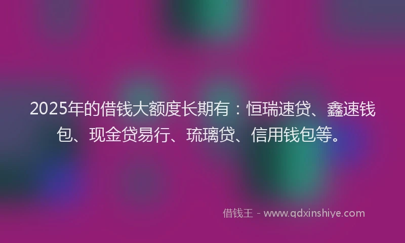 2025年的借钱大额度长期有：恒瑞速贷、鑫速钱包、现金贷易行、琉璃贷、信用钱包等。