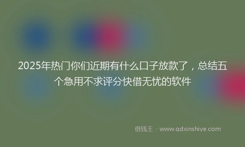 2025年热门你们近期有什么口子放款了，总结五个急用不求评分快借无忧的软件