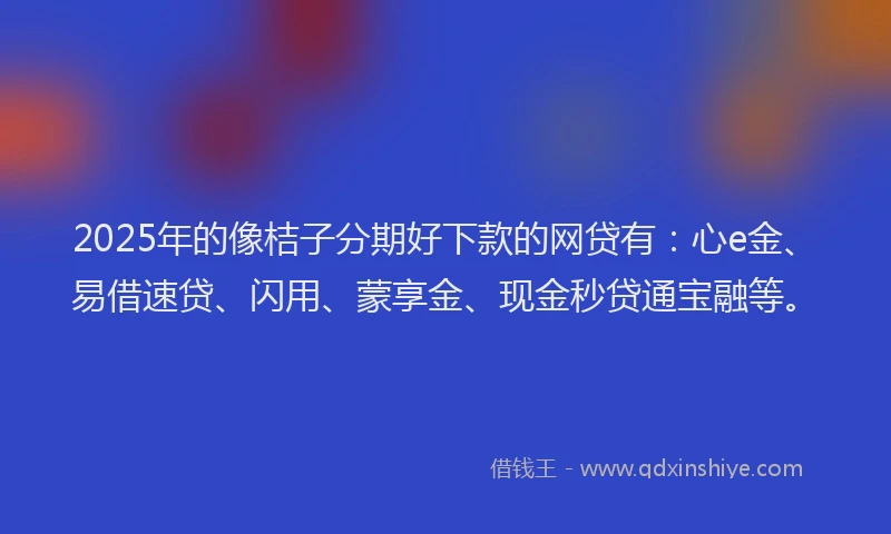 2025年的像桔子分期好下款的网贷有：心e金、易借速贷、闪用、蒙享金、现金秒贷通宝融等。