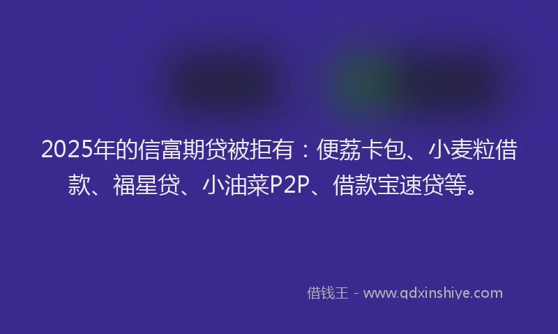 2025年的信富期贷被拒有：便荔卡包、小麦粒借款、福星贷、小油菜P2P、借款宝速贷等。