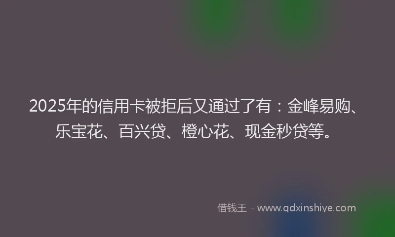 2025年的信用卡被拒后又通过了有：金峰易购、乐宝花、百兴贷、橙心花、现金秒贷等。