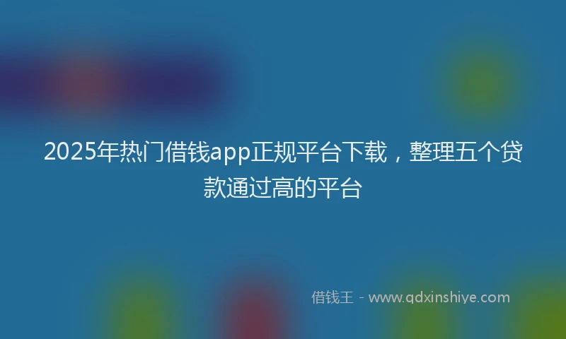 2025年热门借钱app正规平台下载，整理五个贷款通过高的平台