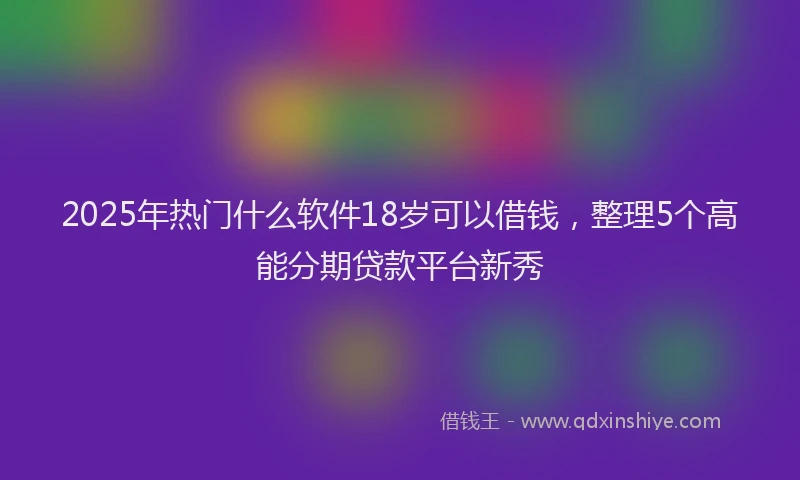 2025年热门什么软件18岁可以借钱，整理5个高能分期贷款平台新秀