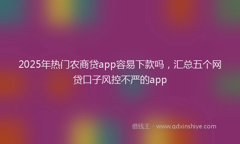 2025年热门农商贷app容易下款吗，汇总五个网贷口子风控不严的app