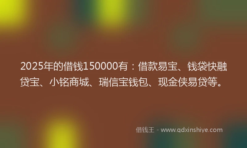 2025年的借钱150000有：借款易宝、钱袋快融贷宝、小铭商城、瑞信宝钱包、现金侠易贷等。