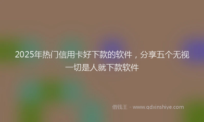 2025年热门信用卡好下款的软件，分享五个无视一切是人就下款软件