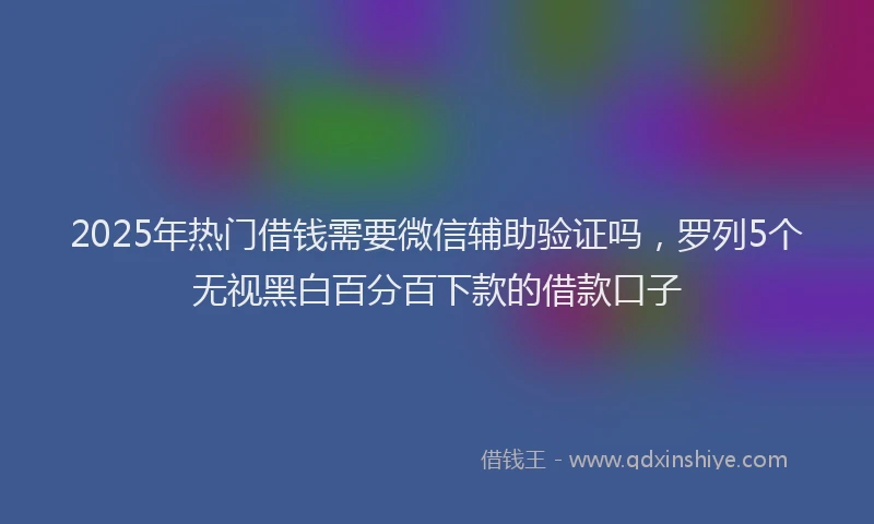 2025年热门借钱需要微信辅助验证吗，罗列5个无视黑白百分百下款的借款口子