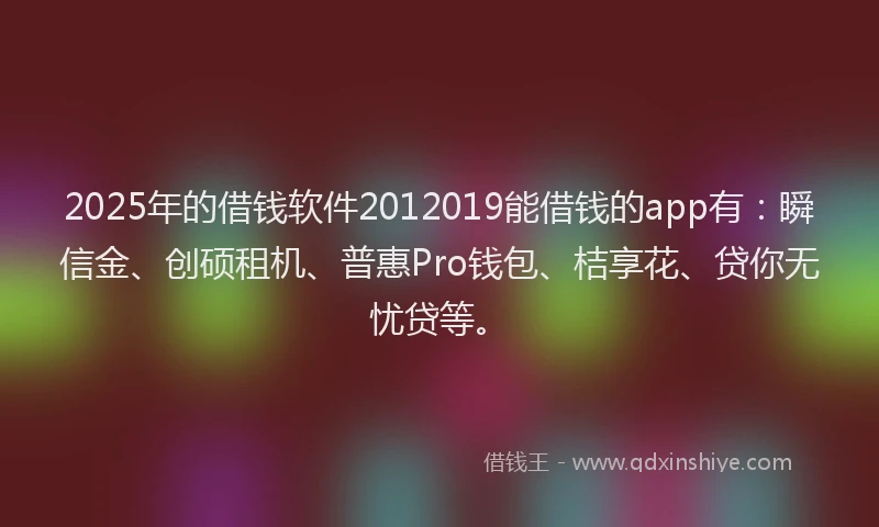 2025年的借钱软件2012019能借钱的app有：瞬信金、创硕租机、普惠Pro钱包、桔享花、贷你无忧贷等。