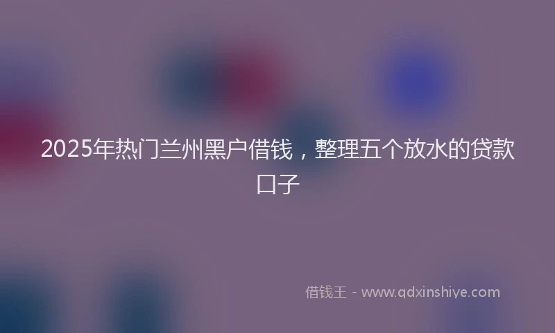 2025年热门兰州黑户借钱，整理五个放水的贷款口子