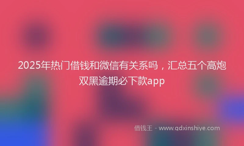2025年热门借钱和微信有关系吗，汇总五个高炮双黑逾期必下款app