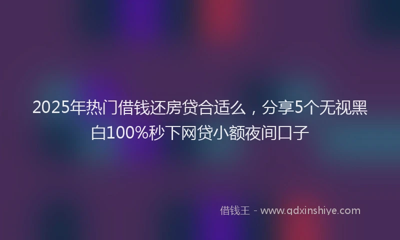 2025年热门借钱还房贷合适么，分享5个无视黑白100%秒下网贷小额夜间口子