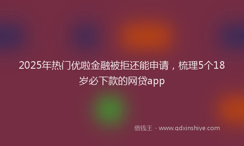 2025年热门优啦金融被拒还能申请，梳理5个18岁必下款的网贷app