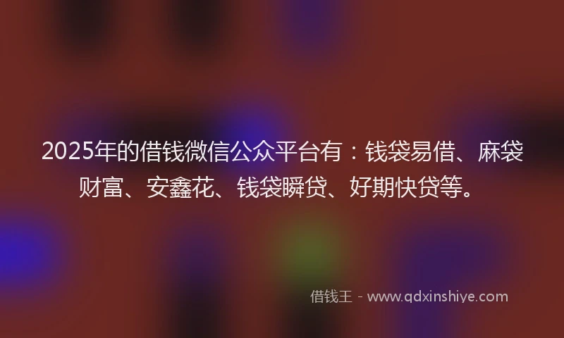 2025年的借钱微信公众平台有：钱袋易借、麻袋财富、安鑫花、钱袋瞬贷、好期快贷等。