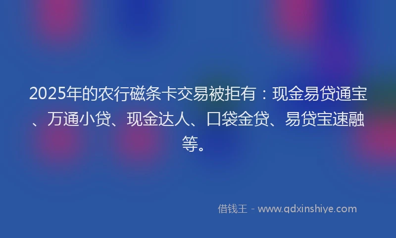 2025年的农行磁条卡交易被拒有：现金易贷通宝、万通小贷、现金达人、口袋金贷、易贷宝速融等。