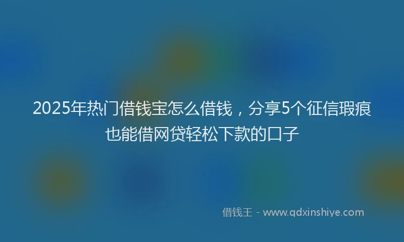 2025年热门借钱宝怎么借钱，分享5个征信瑕疵也能借网贷轻松下款的口子