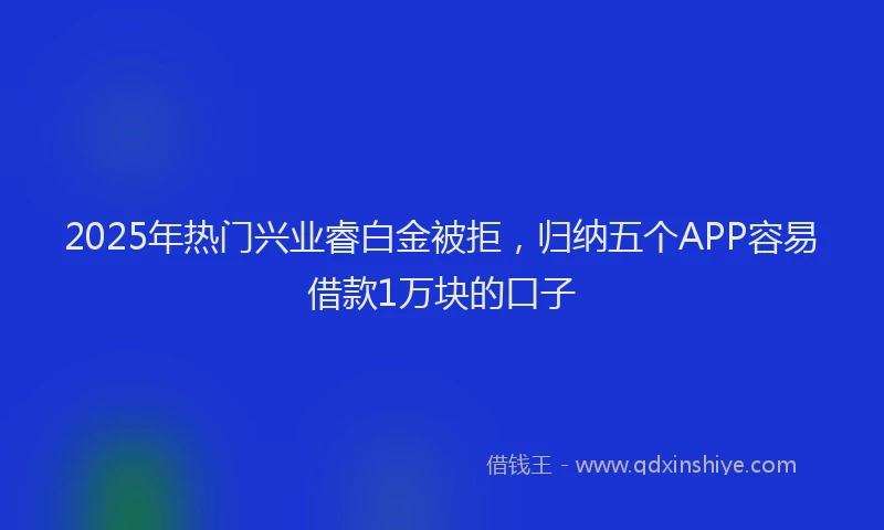 2025年热门兴业睿白金被拒，归纳五个APP容易借款1万块的口子
