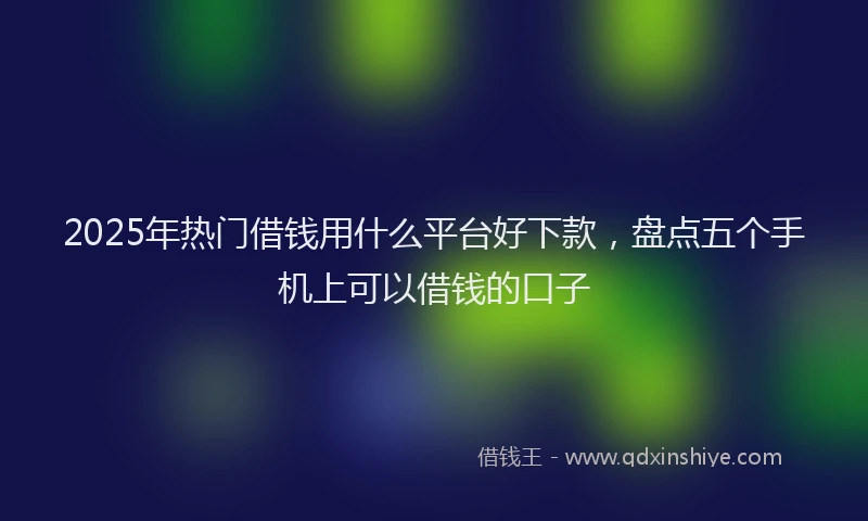2025年热门借钱用什么平台好下款，盘点五个手机上可以借钱的口子