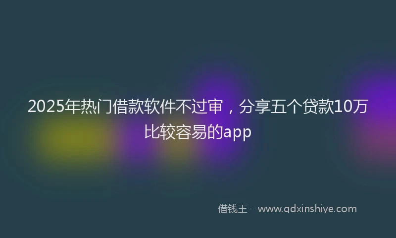 2025年热门借款软件不过审，分享五个贷款10万比较容易的app