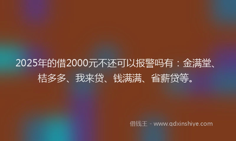 2025年的借2000元不还可以报警吗有：金满堂、桔多多、我来贷、钱满满、省薪贷等。
