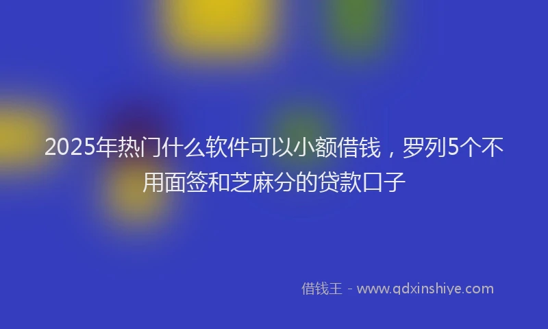 2025年热门什么软件可以小额借钱，罗列5个不用面签和芝麻分的贷款口子