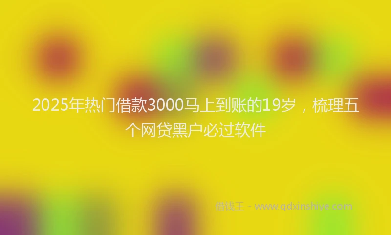 2025年热门借款3000马上到账的19岁，梳理五个网贷黑户必过软件