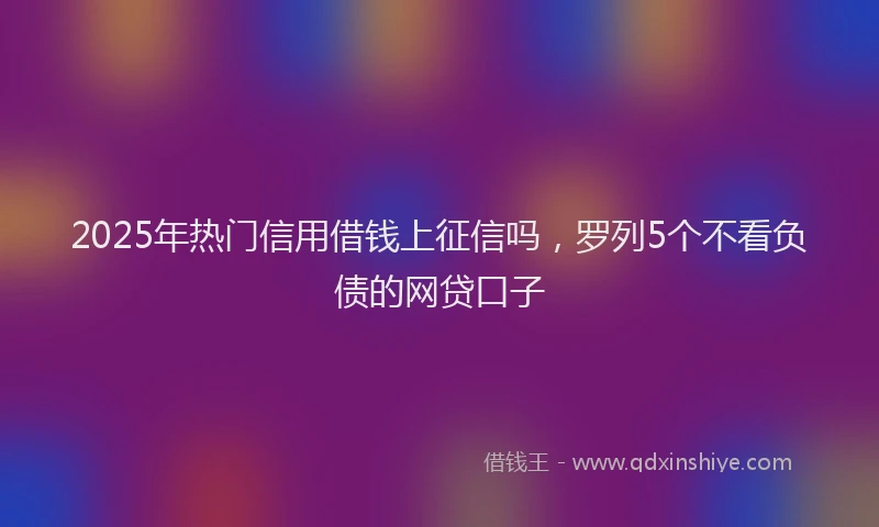 2025年热门信用借钱上征信吗，罗列5个不看负债的网贷口子