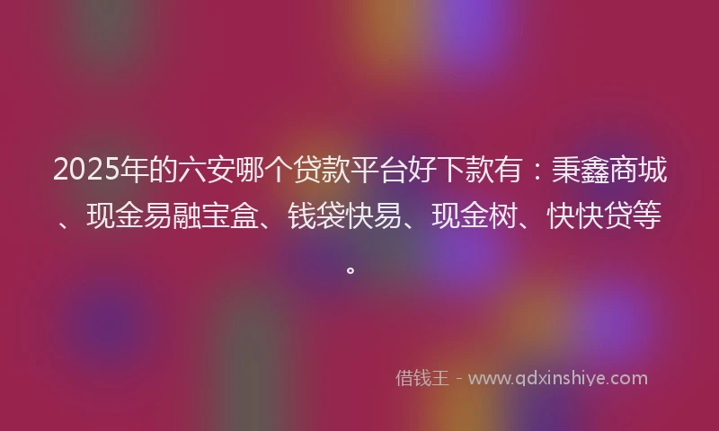 2025年的六安哪个贷款平台好下款有：秉鑫商城、现金易融宝盒、钱袋快易、现金树、快快贷等。