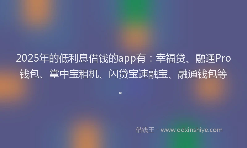 2025年的低利息借钱的app有：幸福贷、融通Pro钱包、掌中宝租机、闪贷宝速融宝、融通钱包等。