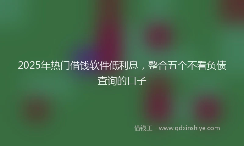 2025年热门借钱软件低利息，整合五个不看负债查询的口子