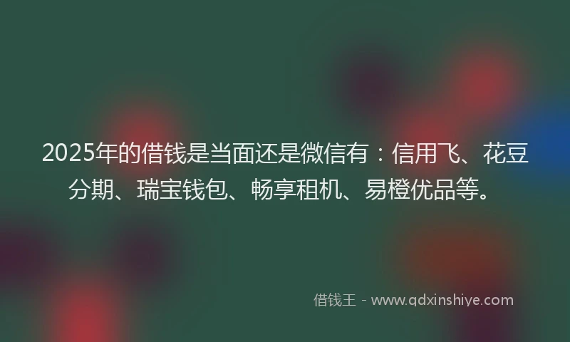 2025年的借钱是当面还是微信有：信用飞、花豆分期、瑞宝钱包、畅享租机、易橙优品等。