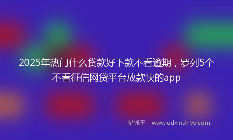 2025年热门什么贷款好下款不看逾期，罗列5个不看征信网贷平台放款快的app