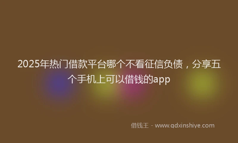 2025年热门借款平台哪个不看征信负债，分享五个手机上可以借钱的app