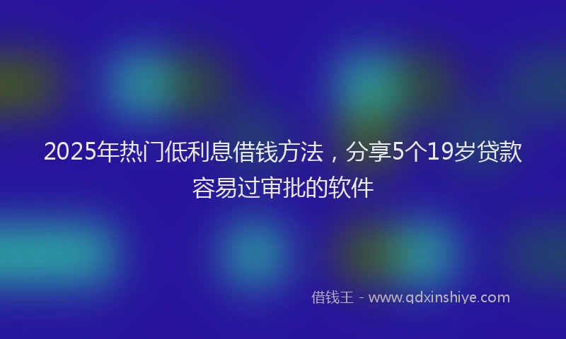 2025年热门低利息借钱方法，分享5个19岁贷款容易过审批的软件