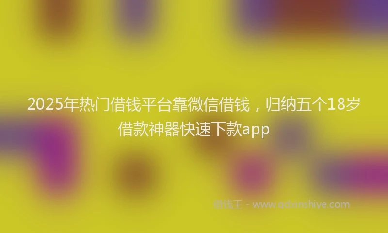2025年热门借钱平台靠微信借钱，归纳五个18岁借款神器快速下款app