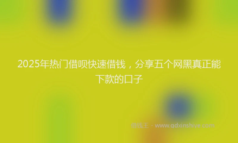 2025年热门借呗快速借钱，分享五个网黑真正能下款的口子