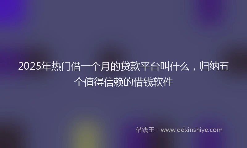 2025年热门借一个月的贷款平台叫什么，归纳五个值得信赖的借钱软件