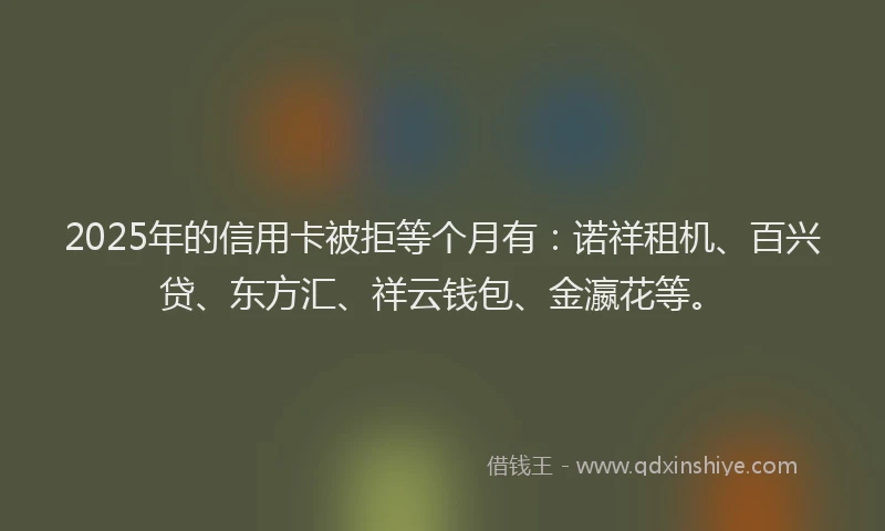 2025年的信用卡被拒等个月有：诺祥租机、百兴贷、东方汇、祥云钱包、金瀛花等。