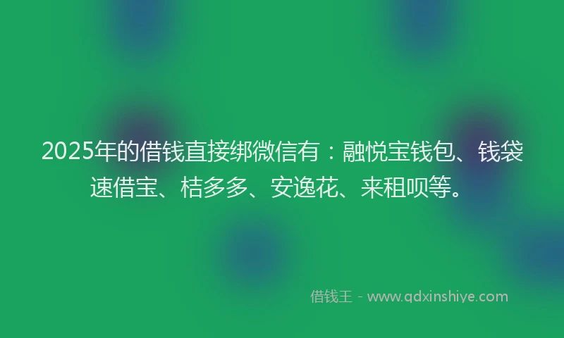 2025年的借钱直接绑微信有：融悦宝钱包、钱袋速借宝、桔多多、安逸花、来租呗等。