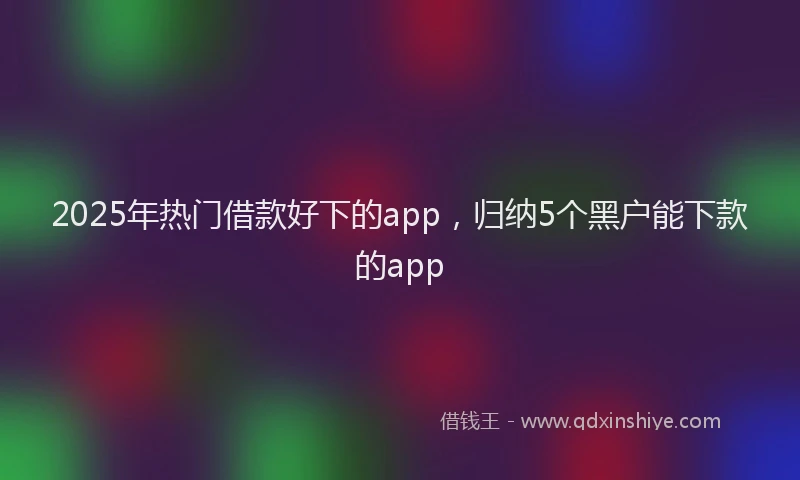 2025年热门借款好下的app，归纳5个黑户能下款的app