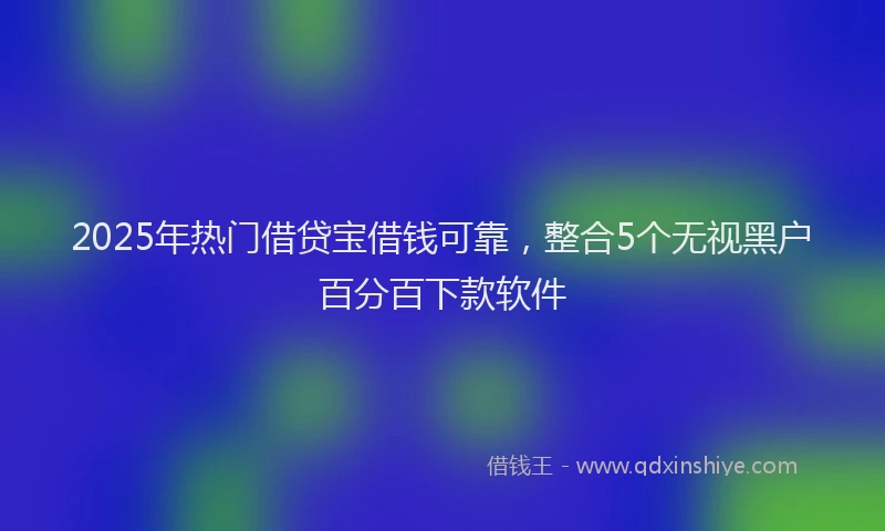2025年热门借贷宝借钱可靠，整合5个无视黑户百分百下款软件