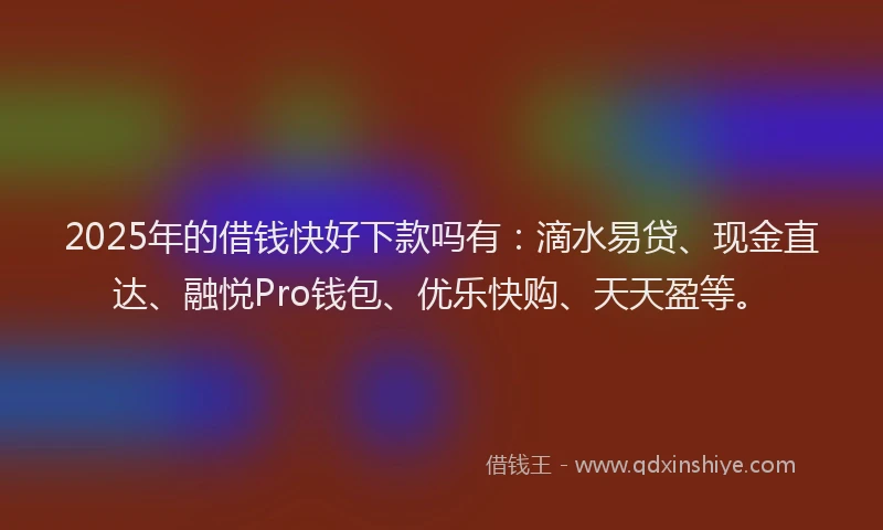 2025年的借钱快好下款吗有：滴水易贷、现金直达、融悦Pro钱包、优乐快购、天天盈等。