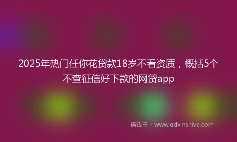 2025年热门任你花贷款18岁不看资质，概括5个不查征信好下款的网贷app