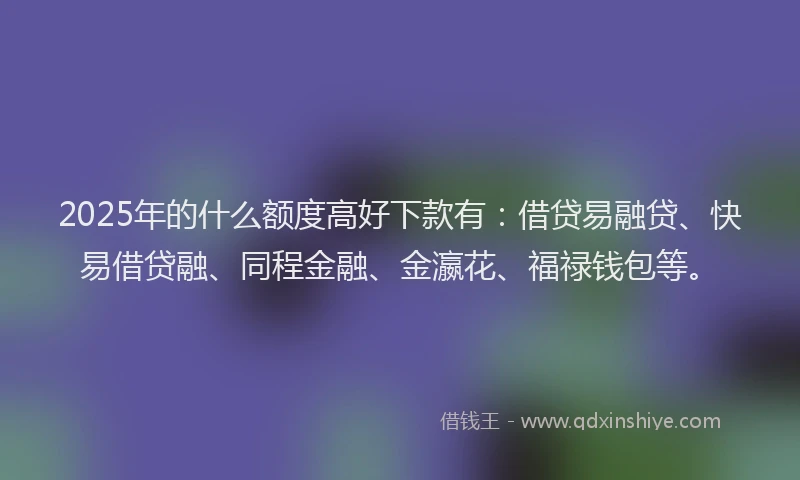 2025年的什么额度高好下款有：借贷易融贷、快易借贷融、同程金融、金瀛花、福禄钱包等。