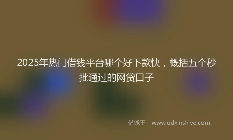 2025年热门借钱平台哪个好下款快，概括五个秒批通过的网贷口子
