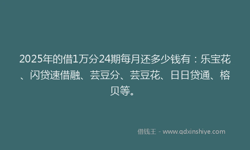 2025年的借1万分24期每月还多少钱有：乐宝花、闪贷速借融、芸豆分、芸豆花、日日贷通、榕贝等。