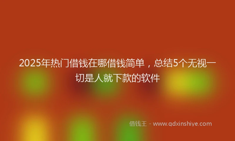 2025年热门借钱在哪借钱简单，总结5个无视一切是人就下款的软件